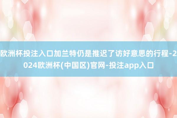 欧洲杯投注入口加兰特仍是推迟了访好意思的行程-2024欧洲杯(中国区)官网-投注app入口