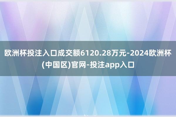 欧洲杯投注入口成交额6120.28万元-2024欧洲杯(中国区)官网-投注app入口