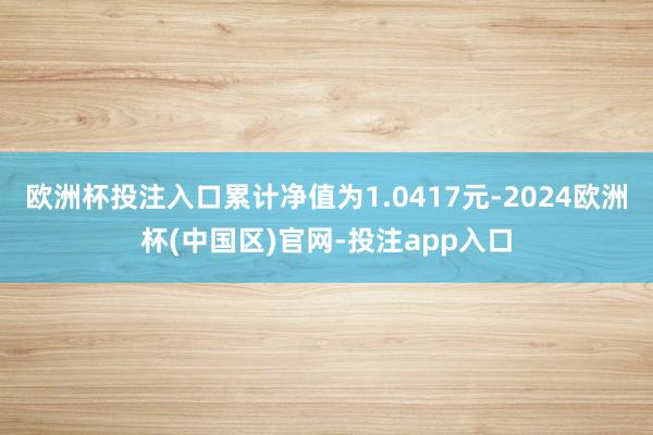 欧洲杯投注入口累计净值为1.0417元-2024欧洲杯(中国区)官网-投注app入口