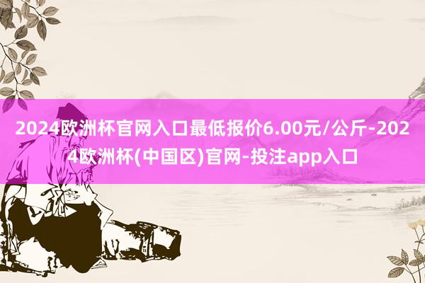 2024欧洲杯官网入口最低报价6.00元/公斤-2024欧洲杯(中国区)官网-投注app入口