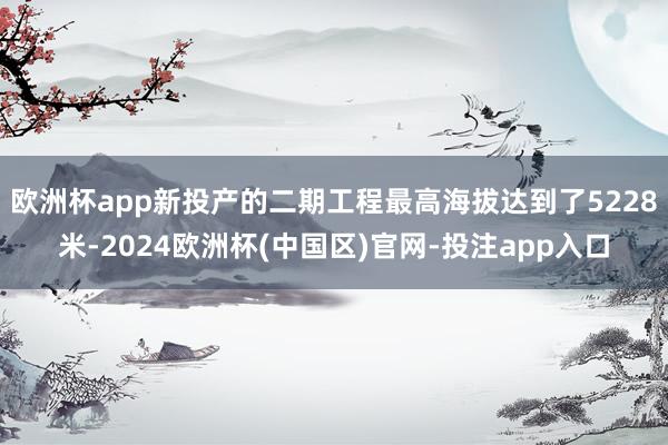 欧洲杯app新投产的二期工程最高海拔达到了5228米-2024欧洲杯(中国区)官网-投注app入口