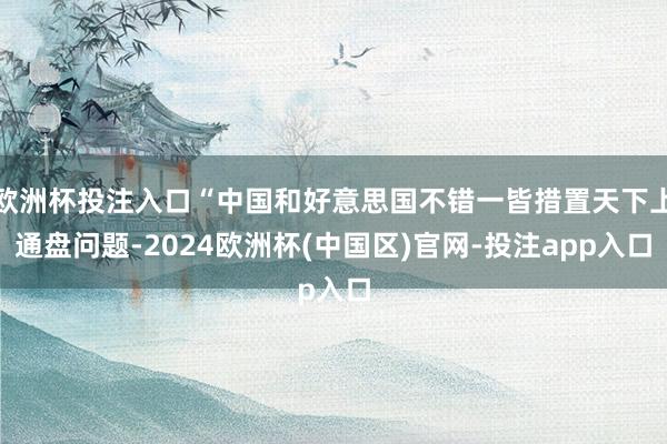 欧洲杯投注入口“中国和好意思国不错一皆措置天下上通盘问题-2024欧洲杯(中国区)官网-投注app入口