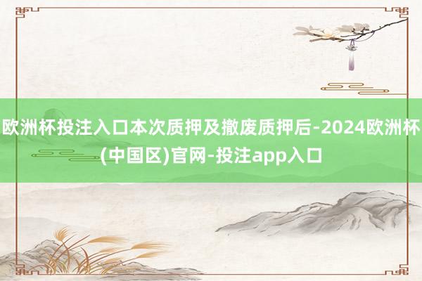 欧洲杯投注入口本次质押及撤废质押后-2024欧洲杯(中国区)官网-投注app入口