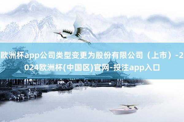 欧洲杯app公司类型变更为股份有限公司（上市）-2024欧洲杯(中国区)官网-投注app入口