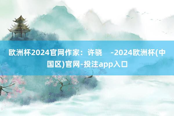欧洲杯2024官网作家：许骁    -2024欧洲杯(中国区)官网-投注app入口