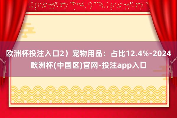 欧洲杯投注入口2）宠物用品：占比12.4%-2024欧洲杯(中国区)官网-投注app入口