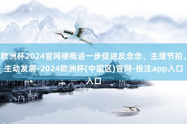 欧洲杯2024官网梗概进一步促进反念念、主理节拍、主动发展-2024欧洲杯(中国区)官网-投注app入口