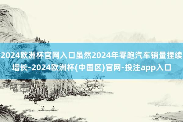 2024欧洲杯官网入口虽然2024年零跑汽车销量捏续增长-2024欧洲杯(中国区)官网-投注app入口