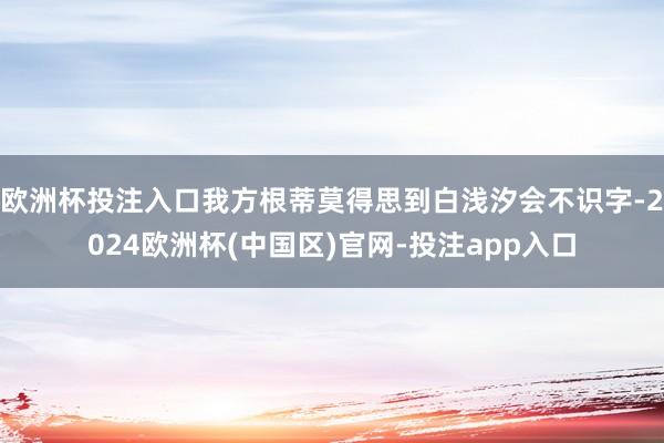 欧洲杯投注入口我方根蒂莫得思到白浅汐会不识字-2024欧洲杯(中国区)官网-投注app入口