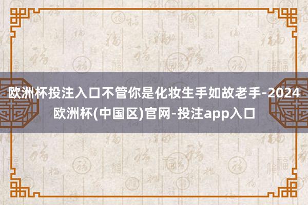 欧洲杯投注入口不管你是化妆生手如故老手-2024欧洲杯(中国区)官网-投注app入口