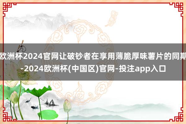 欧洲杯2024官网让破钞者在享用薄脆厚味薯片的同期-2024欧洲杯(中国区)官网-投注app入口