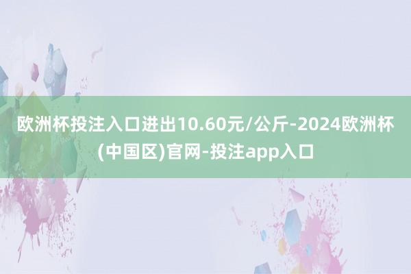 欧洲杯投注入口进出10.60元/公斤-2024欧洲杯(中国区)官网-投注app入口