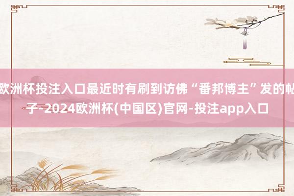 欧洲杯投注入口最近时有刷到访佛“番邦博主”发的帖子-2024欧洲杯(中国区)官网-投注app入口