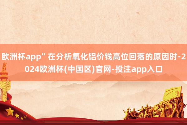 欧洲杯app”在分析氧化铝价钱高位回落的原因时-2024欧洲杯(中国区)官网-投注app入口