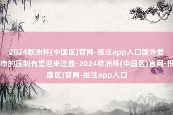 2024欧洲杯(中国区)官网-投注app入口国外要素对中国股市的压制有望迎来迂曲-2024欧洲杯(中国区)官网-投注app入口