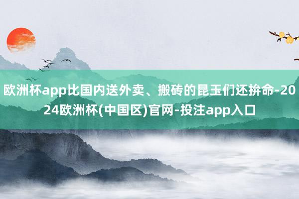 欧洲杯app比国内送外卖、搬砖的昆玉们还拚命-2024欧洲杯(中国区)官网-投注app入口