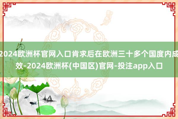 2024欧洲杯官网入口肯求后在欧洲三十多个国度内成效-2024欧洲杯(中国区)官网-投注app入口