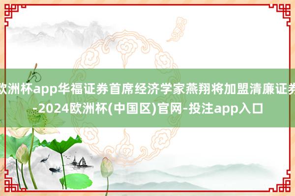 欧洲杯app华福证券首席经济学家燕翔将加盟清廉证券-2024欧洲杯(中国区)官网-投注app入口