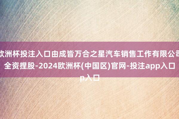 欧洲杯投注入口由成皆万合之星汽车销售工作有限公司全资捏股-2024欧洲杯(中国区)官网-投注app入口