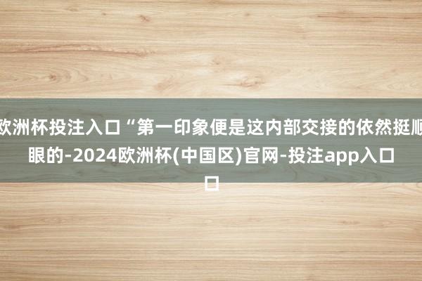 欧洲杯投注入口“第一印象便是这内部交接的依然挺顺眼的-2024欧洲杯(中国区)官网-投注app入口