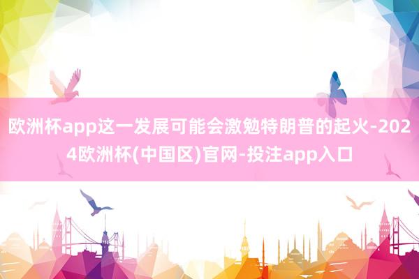 欧洲杯app这一发展可能会激勉特朗普的起火-2024欧洲杯(中国区)官网-投注app入口