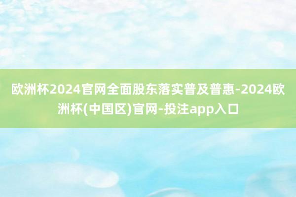 欧洲杯2024官网全面股东落实普及普惠-2024欧洲杯(中国区)官网-投注app入口