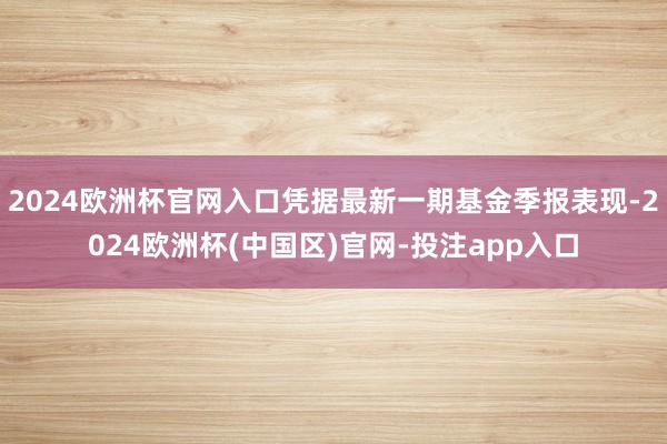 2024欧洲杯官网入口凭据最新一期基金季报表现-2024欧洲杯(中国区)官网-投注app入口