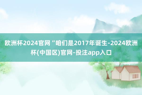 欧洲杯2024官网“咱们是2017年诞生-2024欧洲杯(中国区)官网-投注app入口
