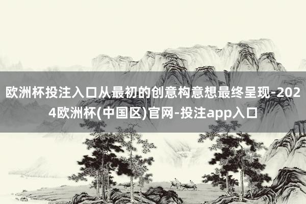 欧洲杯投注入口从最初的创意构意想最终呈现-2024欧洲杯(中国区)官网-投注app入口