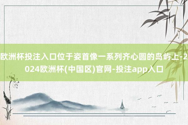 欧洲杯投注入口位于姿首像一系列齐心圆的岛屿上-2024欧洲杯(中国区)官网-投注app入口