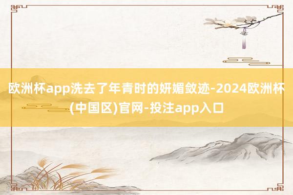 欧洲杯app洗去了年青时的妍媚敛迹-2024欧洲杯(中国区)官网-投注app入口