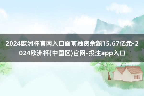 2024欧洲杯官网入口面前融资余额15.67亿元-2024欧洲杯(中国区)官网-投注app入口