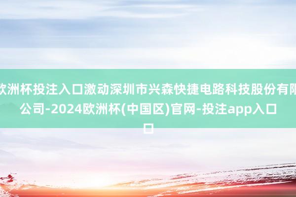 欧洲杯投注入口激动深圳市兴森快捷电路科技股份有限公司-2024欧洲杯(中国区)官网-投注app入口