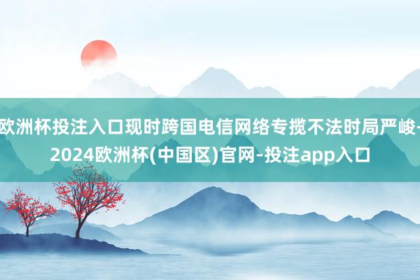 欧洲杯投注入口现时跨国电信网络专揽不法时局严峻-2024欧洲杯(中国区)官网-投注app入口