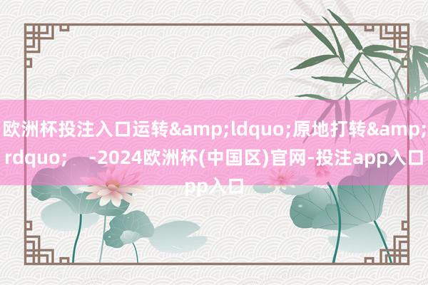 欧洲杯投注入口运转&ldquo;原地打转&rdquo;    -2024欧洲杯(中国区)官网-投注app入口