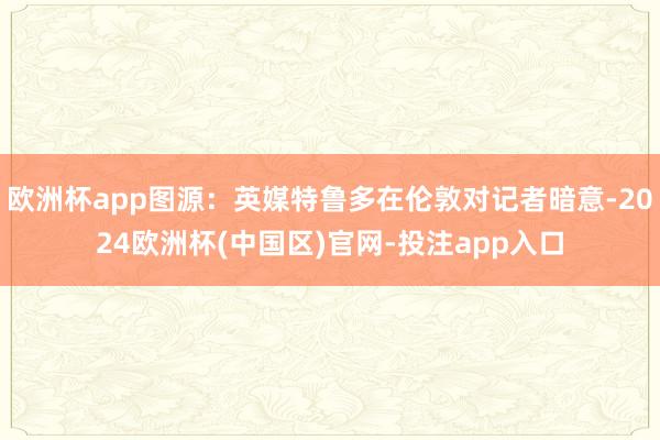 欧洲杯app图源：英媒特鲁多在伦敦对记者暗意-2024欧洲杯(中国区)官网-投注app入口