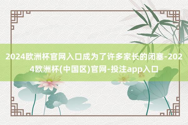 2024欧洲杯官网入口成为了许多家长的闭塞-2024欧洲杯(中国区)官网-投注app入口
