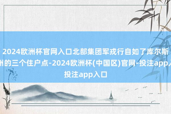 2024欧洲杯官网入口北部集团军戎行自如了库尔斯克州的三个住户点-2024欧洲杯(中国区)官网-投注app入口