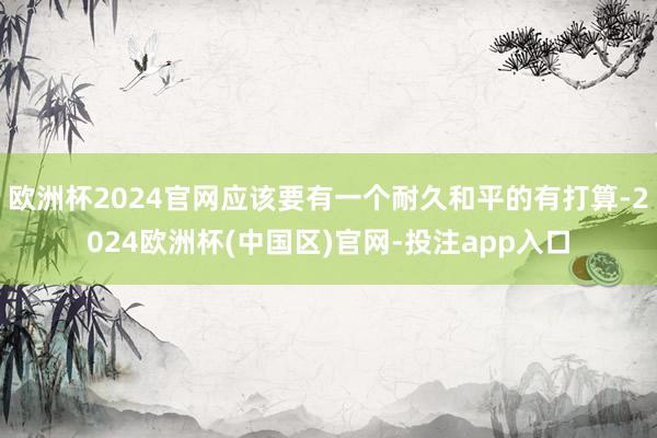 欧洲杯2024官网应该要有一个耐久和平的有打算-2024欧洲杯(中国区)官网-投注app入口