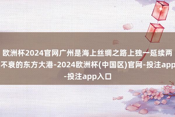 欧洲杯2024官网广州是海上丝绸之路上独一延续两千年不衰的东方大港-2024欧洲杯(中国区)官网-投注app入口
