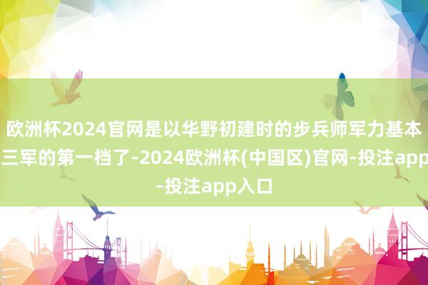 欧洲杯2024官网是以华野初建时的步兵师军力基本即是三军的第一档了-2024欧洲杯(中国区)官网-投注app入口