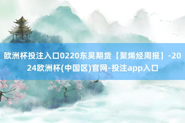 欧洲杯投注入口0220东吴期货【聚烯烃周报】-2024欧洲杯(中国区)官网-投注app入口