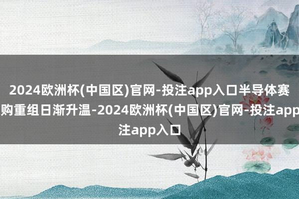 2024欧洲杯(中国区)官网-投注app入口半导体赛谈并购重组日渐升温-2024欧洲杯(中国区)官网-投注app入口