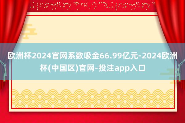 欧洲杯2024官网系数吸金66.99亿元-2024欧洲杯(中国区)官网-投注app入口