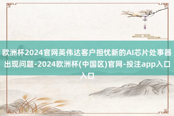 欧洲杯2024官网英伟达客户担忧新的AI芯片处事器出现问题-2024欧洲杯(中国区)官网-投注app入口