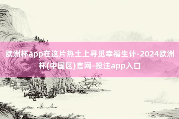 欧洲杯app在这片热土上寻觅幸福生计-2024欧洲杯(中国区)官网-投注app入口
