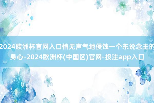 2024欧洲杯官网入口悄无声气地侵蚀一个东说念主的身心-2024欧洲杯(中国区)官网-投注app入口