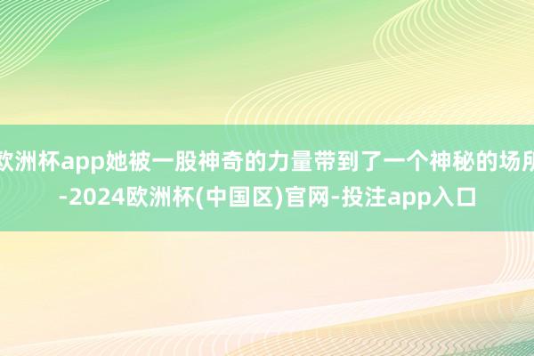 欧洲杯app她被一股神奇的力量带到了一个神秘的场所-2024欧洲杯(中国区)官网-投注app入口