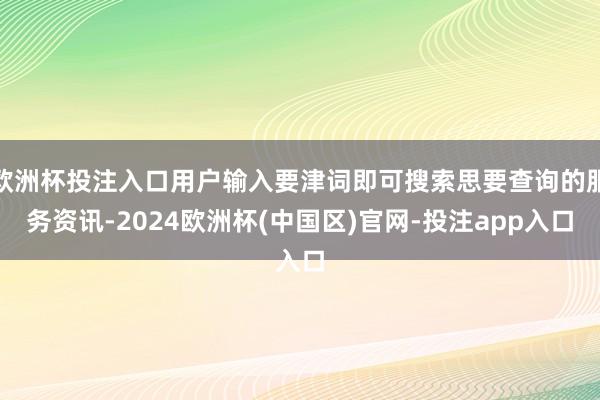 欧洲杯投注入口用户输入要津词即可搜索思要查询的服务资讯-2024欧洲杯(中国区)官网-投注app入口