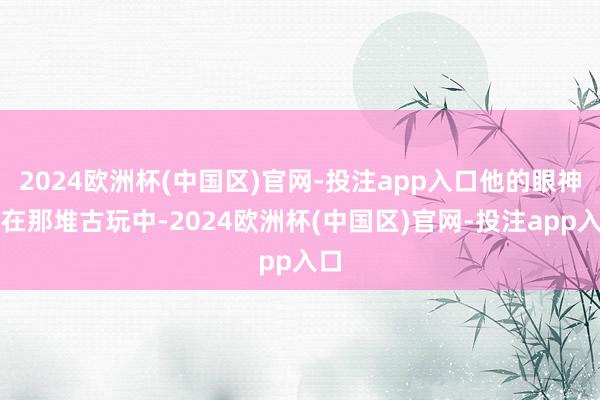2024欧洲杯(中国区)官网-投注app入口他的眼神放在那堆古玩中-2024欧洲杯(中国区)官网-投注app入口